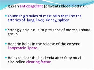  It is an anticoagulant (prevents blood clotting ).
 Found in granules of mast cells that line the
arteries of lung, liver, kidney, spleen.
 Strongly acidic due to presence of more sulphate
group.
 Heparin helps in the release of the enzyme
lipoprotein lipase.
 Helps to clear the lipidemia after fatty meal –
also called clearing factor.
 