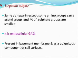 5. Heparan sulfate
 Same as heparin except some amino groups carry
acetyl group and % of sulphate groups are
smaller.
 It is extracellular GAG .
 Present in basement membrane & as a ubiquitous
component of cell surface.
 