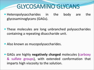 GLYCOSAMINO GLYCANS
 Heteropolysaccharides in the body are the
glycosaminoglycans (GAGs).
 These molecules are long unbranched polysaccharides
containing a repeating disaccharide unit.
 Also known as mucopolysaccharides.
 GAGs are highly negatively charged molecules (carboxy
& sulfate groups), with extended conformation that
imparts high viscosity to the solution.
 