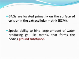  GAGs are located primarily on the surface of
cells or in the extracellular matrix (ECM).
 Special ability to bind large amount of water
producing gel like matrix, that forms the
bodies ground substance.
 
