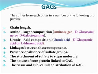 GAGs
They differ form each other in a number of the following pro
perties:
1. Chain length.
2. Amino – sugar composition (Amino sugar – D-Glucosami
ne or D-Galactosamine).
3. Uronic – Acid composition. (Uronic acid – D-Glucuronic
acid or L-Iduronic acid).
4. Linkages between these components.
5. Presence or absence of sulfate groups.
6. The attachment of sulfate to sugar molecule.
7. The nature of core protein linked to GAG.
8. The tissue and sub- cellular distribution of GAG.
 