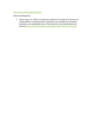 https://forms.gle/KnDT88tEGcoiFGqHA
Referencia Bibliográfica:
 Velazco López, G.S. (2016). El rendimiento académico en la etapa de la educación en
Chiapas (México): una aproximación comparativa a los resultados internacionales,
nacionales y a la cotidianidad escolar. [Tesis Doctoral]. Universidad Autónoma de
Barcelona. https://ddd.uab.cat/pub/tesis/2016/hdl_10803_399337/gsvl1de1.pdf
 
