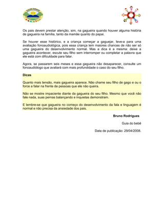 Os pais devem prestar atenção, sim, na gagueira quando houver alguma história
de gagueira na família, tanto da mamãe quanto do papai.
Se houver esse histórico, e a criança começar a gaguejar, leve-a para uma
avaliação fonoaudiológica, pois essa criança tem maiores chances de não ser só
uma gagueira do desenvolvimento normal. Mas a dica é a mesma: deixe a
gagueira acontecer, escute seu filho sem interromper ou completar a palavra que
ele está com dificuldade para falar.
Agora, se passarem seis meses e essa gagueira não desaparecer, consulte um
fonoaudiólogo que avaliará com mais profundidade o caso do seu filho.
Dicas
Quanto mais tensão, mais gagueira aparece. Não chame seu filho de gago e ou o
force a falar na frente de pessoas que ele não queira.
Não se mostre impaciente diante da gagueira do seu filho. Mesmo que você não
fale nada, suas pernas balançando e inquietas demonstram.
E lembre-se que gagueira no começo do desenvolvimento da fala e linguagem é
normal e não precisa da ansiedade dos pais.
Bruno Rodrigues
Guia do bebê
Data de publicação: 29/04/2008.
 