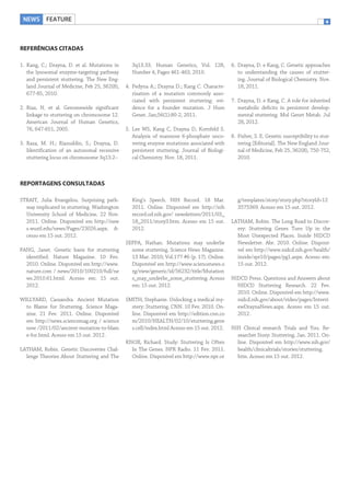 NEWS FEATURE

4

REFERÊNCIAS CITADAS
1. Kang, C.; Drayna, D. et al. Mutations in
the lysosomal enzyme-targeting pathway
and persistent stuttering. The New England Journal of Medicine, Feb 25, 362(8),
677-85, 2010.
2. Riaz, N. et al. Genomewide significant
linkage to stuttering on chromosome 12.
American Journal of Human Genetics,
76, 647-651, 2005.
3. Raza, M. H.; Riazuddin, S.; Drayna, D.
Identification of an autosomal recessive
stuttering locus on chromosome 3q13.2–

3q13.33. Human Genetics, Vol. 128,
Number 4, Pages 461-463, 2010.
4. Fedyna A.; Drayna D.; Kang C. Characterization of a mutation commonly associated with persistent stuttering: evidence for a founder mutation. J Hum
Genet. Jan;56(1):80-2, 2011.
5. Lee WS, Kang C, Drayna D, Kornfeld S.
Analysis of mannose 6-phosphate uncovering enzyme mutations associated with
persistent stuttering. Journal of Biological Chemistry. Nov. 18, 2011.

6. Drayna, D. e Kang, C. Genetic approaches
to understanding the causes of stuttering. Journal of Biological Chemistry. Nov.
18, 2011.
7. Drayna, D. e Kang, C. A role for inherited
metabolic deficits in persistent developmental stuttering. Mol Genet Metab. Jul
28, 2012.
8. Fisher, S. E. Genetic susceptibility to stuttering [Editorial]. The New England Journal of Medicine, Feb 25, 362(8), 750-752,
2010.

REPORTAGENS CONSULTADAS
STRAIT, Julia Evangelou. Surprising pathway implicated in stuttering. Washington
University School of Medicine. 22 Nov.
2011. Online. Disponível em http://new
s.wustl.edu/news/Pages/23026.aspx. Acesso em 15 out. 2012.
FANG, Janet. Genetic basis for stuttering
identified. Nature Magazine. 10 Fev.
2010. Online. Disponível em http://www.
nature.com / news/2010/100210/full/ne
ws.2010.61.html. Acesso em: 15 out.
2012.
WILLYARD, Cassandra. Ancient Mutation
to Blame for Stuttering. Science Magazine. 21 Fev. 2011. Online. Disponível
em http://news.sciencemag.org / science
now /2011/02/ancient-mutation-to-blam
e-for.html. Acesso em 15 out. 2012.
LATHAM, Robin. Genetic Discoveries Challenge Theories About Stuttering and The

King’s Speech. NIH Record. 18 Mar.
2011. Online. Disponível em http://nih
record.od.nih.gov/ newsletters/2011/03_
18_2011/story3.htm. Acesso em 15 out.
2012.
SEPPA, Nathan. Mutations may underlie
some stuttering. Science News Magazine.
13 Mar. 2010; Vol.177 #6 (p. 17). Online.
Disponível em http://www.sciencenews.o
rg/view/generic/id/56232/title/Mutation
s_may_underlie_some_stuttering. Acesso
em: 15 out. 2012.
SMITH, Stephanie. Unlocking a medical mystery: Stuttering. CNN. 10 Fev. 2010. Online. Disponível em http://edition.cnn.co
m/2010/HEALTH/02/10/stuttering.gene
s.cell/index.html Acesso em 15 out. 2012.
KNOX, Richard. Study: Stuttering Is Often
In The Genes. NPR Radio. 11 Fev. 2011.
Online. Disponível em http://www.npr.or

g/templates/story/story.php?storyId=12
3575369. Acesso em 15 out. 2012.
LATHAM, Robin. The Long Road to Discovery: Stuttering Genes Turn Up in the
Most Unexpected Places. Inside NIDCD
Newsletter. Abr. 2010. Online. Disponível em http://www.nidcd.nih.gov/health/
inside/spr10/pages/pg1.aspx. Acesso em:
15 out. 2012.
NIDCD Press. Questions and Answers about
NIDCD Stuttering Research. 22 Fev.
2010. Online. Disponível em http://www.
nidcd.nih.gov/about/video/pages/Intervi
ewDraynaNews.aspx. Acesso em 15 out.
2012.
NIH Clinical research Trials and You. Researcher Story: Stuttering. Jan. 2011. Online. Disponível em http://www.nih.gov/
health/clinicaltrials/stories/stuttering.
htm. Acesso em 15 out. 2012.

 