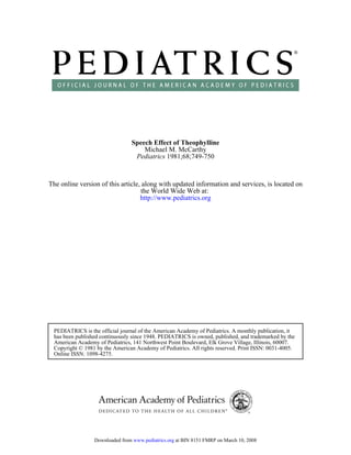 1981;68;749-750Pediatrics
Michael M. McCarthy
Speech Effect of Theophylline
http://www.pediatrics.org
the World Wide Web at:
The online version of this article, along with updated information and services, is located on
Online ISSN: 1098-4275.
Copyright © 1981 by the American Academy of Pediatrics. All rights reserved. Print ISSN: 0031-4005.
American Academy of Pediatrics, 141 Northwest Point Boulevard, Elk Grove Village, Illinois, 60007.
has been published continuously since 1948. PEDIATRICS is owned, published, and trademarked by the
PEDIATRICS is the official journal of the American Academy of Pediatrics. A monthly publication, it
at BIN 8151 FMRP on March 10, 2008www.pediatrics.orgDownloaded from
 