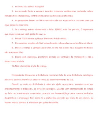 2. Use uma voz calma. Não grite.
3. A expressão facial e corporal também transmite sentimentos, podendo indicar
nervosismo e impaciência, contribuindo para o aumento da disfluência.
4. As perguntas devem ser feitas uma de cada vez, esperando a resposta para que
nova pergunta seja feita.
5. Se a criança estiver demorando a falar, ESPERE, não fale por ela. É importante
que ela perceba que você gosta de ouvi-la.
6. Utilize frases curtas e pausas entre uma frase e outra.
7. Use palavras simples, de fácil entendimento, adequadas ao vocabulário da idade.
8. Deixe a criança a vontade para falar, se ela não quiser falar naquele momento,
não a obrigue falar.
9. Escute com paciência, prestando atenção ao conteúdo da mensagem e não a
forma como ela fala.
10. Não interrompa a fala da criança.
É importante diferenciar a disfluência normal de fala de uma disfluência patológica,
pois esta pode se manifestar desde o início do desenvolvimento da fala.
Quando o início da disfluência é além da idade supracitada, caracteriza-se por
prolongamentos e bloqueios, ao invés de repetições. Quando vem acompanhada de tensão
ao falar ou movimentos associados, procure um fonoaudiólogo para correta avaliação,
diagnóstico e orientação. Bem como se a disfluência persistir por mais de seis meses, ou
houver muitas dúvidas e ansiedade por parte da família.
 