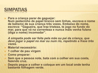 SIMPATIAS
 Para a criança parar de gaguejar:
Num pedacinho de papel branco sem linhas, escreva o nome
de batismo de sua criança três vezes. Embaixo do nome,
escreva: “Gagueira, que traz tristeza, te jogo no fundo do
mar, para que vá na correnteza e nunca mais venha fulano
(diga o nome) incomodar”.
A simpatia pode ser feita pela mãe ou pai da criança, que
deve jogar o papel no mar ou num rio, repetindo a frase três
vezes.
 Material necessário:
 1 colher de pau virgem
 Como preparar:
 Sem que a pessoa note, bata com a colher em sua costa,
fazendo cruz.
 Depois pegue a colher e coloque em um local onde tenha
bastante folhagem verde.
 