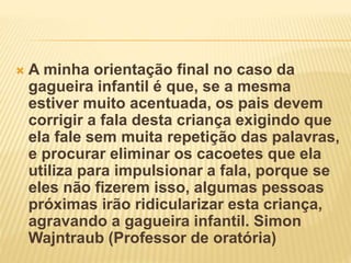  A minha orientação final no caso da
gagueira infantil é que, se a mesma
estiver muito acentuada, os pais devem
corrigir a fala desta criança exigindo que
ela fale sem muita repetição das palavras,
e procurar eliminar os cacoetes que ela
utiliza para impulsionar a fala, porque se
eles não fizerem isso, algumas pessoas
próximas irão ridicularizar esta criança,
agravando a gagueira infantil. Simon
Wajntraub (Professor de oratória)
 