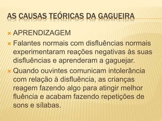 AS CAUSAS TEÓRICAS DA GAGUEIRA
 APRENDIZAGEM
 Falantes normais com disfluências normais
experimentaram reações negativas às suas
disfluências e aprenderam a gaguejar.
 Quando ouvintes comunicam intolerância
com relação à disfluência, as crianças
reagem fazendo algo para atingir melhor
fluência e acabam fazendo repetições de
sons e sílabas.
 