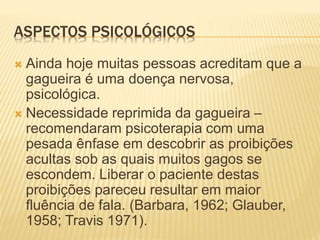 ASPECTOS PSICOLÓGICOS
 Ainda hoje muitas pessoas acreditam que a
gagueira é uma doença nervosa,
psicológica.
 Necessidade reprimida da gagueira –
recomendaram psicoterapia com uma
pesada ênfase em descobrir as proibições
acultas sob as quais muitos gagos se
escondem. Liberar o paciente destas
proibições pareceu resultar em maior
fluência de fala. (Barbara, 1962; Glauber,
1958; Travis 1971).
 