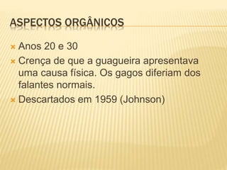 ASPECTOS ORGÂNICOS
 Anos 20 e 30
 Crença de que a guagueira apresentava
uma causa física. Os gagos diferiam dos
falantes normais.
 Descartados em 1959 (Johnson)
 