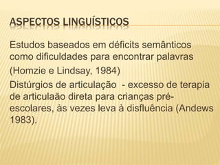 ASPECTOS LINGUÍSTICOS
Estudos baseados em déficits semânticos
como dificuldades para encontrar palavras
(Homzie e Lindsay, 1984)
Distúrgios de articulação - excesso de terapia
de articulaão direta para crianças pré-
escolares, às vezes leva à disfluência (Andews
1983).
 