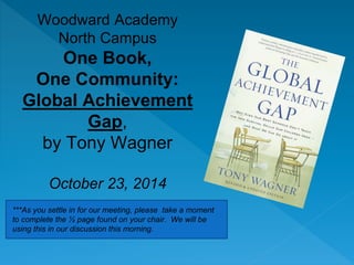 Woodward Academy 
North Campus 
One Book, 
One Community: 
Global Achievement 
Gap, 
by Tony Wagner 
October 23, 2014 
***As you settle in for our meeting, please take a moment 
to complete the ½ page found on your chair. We will be 
using this in our discussion this morning. 
 