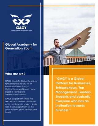 Global Academy for
Generation Youth
Who are we?
GAGY stands for Global Academy
for Generation 'Y'outh, it is an
initiative by Team Samrat
Multiventure a well known name
in global Training and
Development industry.
GAGY is a platform where the
best minds of business across the
world amalgamate under a single
roof, it is also a platform for the
youth to learn, grow, network and
flourish.
“GAGY is a Global
Platform for Businesses,
Entrepreneurs, Top
Management, Leaders,
Students and basically
Everyone who has an
inclination towards
Business.”
 