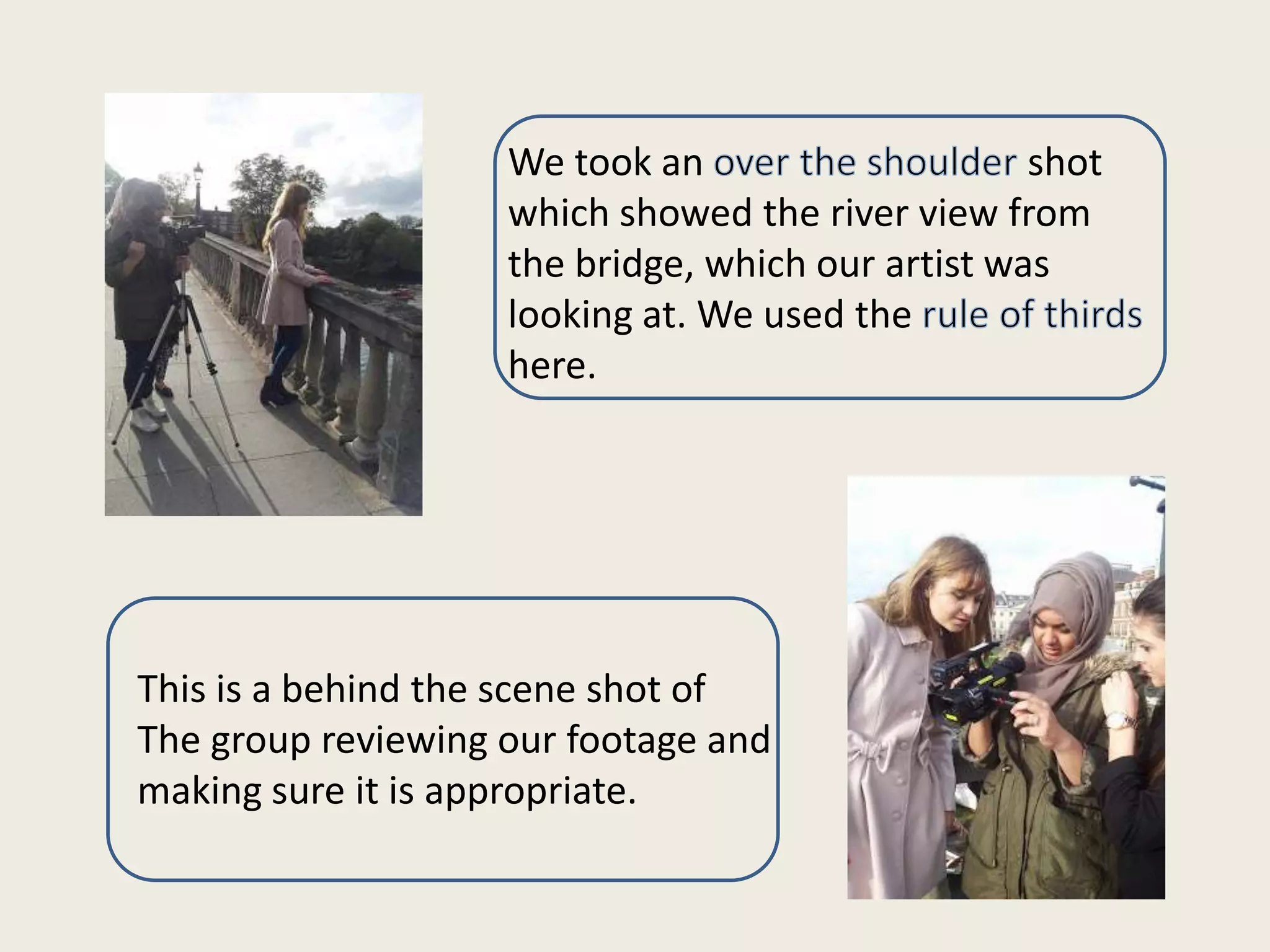 We took an
shot
which showed the river view from
the bridge, which our artist was
looking at. We used the
here.

This is a behind the scene shot of
The group reviewing our footage and
making sure it is appropriate.

 