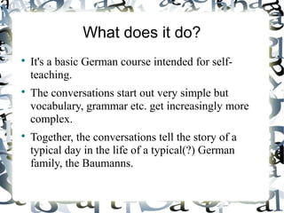What does it do?






It's a basic German course intended for selfteaching.
The conversations start out very simple but
vocabulary, grammar etc. get increasingly more
complex.
Together, the conversations tell the story of a
typical day in the life of a typical(?) German
family, the Baumanns.

 