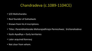 Chandradeva (c.1089-1104CE)
• S/O Mahichandra
• Real founder of Gahadwals
• Known from his 4 inscriptions.
• Titles: Parambhattaraka Maharajadhiraja Parmeshwar, Srichandradeva
• Kashi-Ayodhya = Early territories
• Later acquired Kannauj
• Not clear from whom.
 