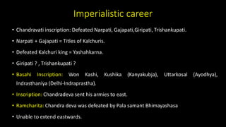 Imperialistic career
• Chandravati inscription: Defeated Narpati, Gajapati,Giripati, Trishankupati.
• Narpati + Gajapati = Titles of Kalchuris.
• Defeated Kalchuri king = Yashahkarna.
• Giripati ? , Trishankupati ?
• Basahi Inscription: Won Kashi, Kushika (Kanyakubja), Uttarkosal (Ayodhya),
Indrasthaniya (Delhi-Indraprastha).
• Inscription: Chandradeva sent his armies to east.
• Ramcharita: Chandra deva was defeated by Pala samant Bhimayashasa
• Unable to extend eastwards.
 