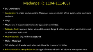 Madanpal (c.1104-1114CE)
• S/O Chandradeva
• Inscriptions: To make land donations, Madanpal took permission of his queen, priest and some
ministers.
• Why?
• May be was ill & administration under a guardian committee.
• Tabkaat-e-Nasiri: Army of Sultan Masood III crossed Ganga & raided areas which were hitherto not
attacked even by Gaznavi.
• Muslim sources: King Malhi was captured.
• Malhi = Madanpal
• S/O Madanpal, Govindachandra had to toil hard for release of his father.
• Rahan inscription + Krityakalpataru: Struggle of Govindachandra with Turks + Victory over Palas.
 