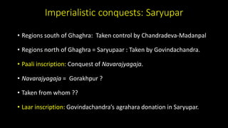 Imperialistic conquests: Saryupar
• Regions south of Ghaghra: Taken control by Chandradeva-Madanpal
• Regions north of Ghaghra = Saryupaar : Taken by Govindachandra.
• Paali inscription: Conquest of Navarajyagaja.
• Navarajyagaja = Gorakhpur ?
• Taken from whom ??
• Laar inscription: Govindachandra’s agrahara donation in Saryupar.
 