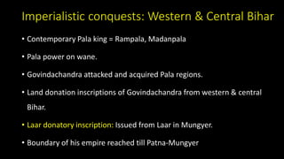 Imperialistic conquests: Western & Central Bihar
• Contemporary Pala king = Rampala, Madanpala
• Pala power on wane.
• Govindachandra attacked and acquired Pala regions.
• Land donation inscriptions of Govindachandra from western & central
Bihar.
• Laar donatory inscription: Issued from Laar in Mungyer.
• Boundary of his empire reached till Patna-Mungyer
 
