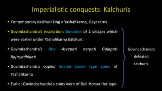 Imperialistic conquests: Kalchuris
• Contemporary Kalchuri king = Yashahkarna, Gayakarna
• Govindachandra’s inscription: Donation of 2 villages which
were earlier under Yashahkarna Kalchuri.
• Govindachandra’s title Asvapati narpati Gajapati
Rajtryadhipati
• Govindachandra copied Seated Laxmi type coins of
Yashahkarna
• Earlier Govindachandra’s coins were of Bull-Horserider type
Govindachandra
defeated
Kalchuris.
 