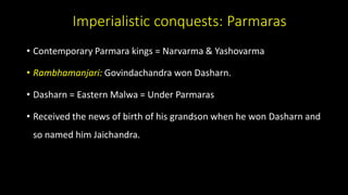 Imperialistic conquests: Parmaras
• Contemporary Parmara kings = Narvarma & Yashovarma
• Rambhamanjari: Govindachandra won Dasharn.
• Dasharn = Eastern Malwa = Under Parmaras
• Received the news of birth of his grandson when he won Dasharn and
so named him Jaichandra.
 