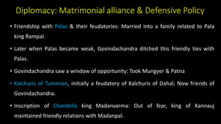 Diplomacy: Matrimonial alliance & Defensive Policy
• Friendship with Palas & their feudatories: Married into a family related to Pala
king Rampal.
• Later when Palas became weak, Govindachandra ditched this friendly ties with
Palas.
• Govindachandra saw a window of opportunity: Took Mungyer & Patna
• Kalchuris of Tummain, initially a feudatory of Kalchuris of Dahal; Now friends of
Govindachandra.
• Inscription of Chandella king Madanvarma: Out of fear, king of Kannauj
maintained friendly relations with Madanpal.
 