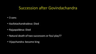 Succession after Govindachandra
• 3 sons
• Aasfotachandradeva: Died
• Rajyapaldeva: Died
• Natural death of two successors or foul play??
• Vijaychandra: became king
 