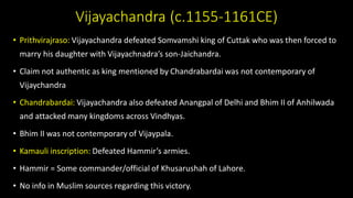 Vijayachandra (c.1155-1161CE)
• Prithvirajraso: Vijayachandra defeated Somvamshi king of Cuttak who was then forced to
marry his daughter with Vijayachnadra’s son-Jaichandra.
• Claim not authentic as king mentioned by Chandrabardai was not contemporary of
Vijaychandra
• Chandrabardai: Vijayachandra also defeated Anangpal of Delhi and Bhim II of Anhilwada
and attacked many kingdoms across Vindhyas.
• Bhim II was not contemporary of Vijaypala.
• Kamauli inscription: Defeated Hammir’s armies.
• Hammir = Some commander/official of Khusarushah of Lahore.
• No info in Muslim sources regarding this victory.
 