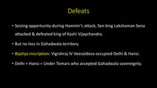 Defeats
• Seizing opportunity during Hammir’s attack, Sen king Lakshaman Sena
attacked & defeated king of Kashi Vijaychandra.
• But no loss in Gahadwala territory.
• Bijoliya inscription: Vigrahraj IV Veesaldeva occupied Delhi & Hansi.
• Delhi + Hansi = Under Tomars who accepted Gahadwala sovereignty.
 