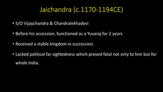 Jaichandra (c.1170-1194CE)
• S/O Vijaychandra & Chandralekhadevi
• Before his accession, functioned as a Yuvaraj for 2 years
• Received a stable kingdom in succession.
• Lacked political far sightedness which proved fatal not only to him but for
whole India.
 