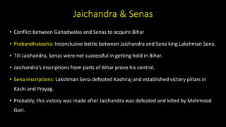 Jaichandra & Senas
• Conflict between Gahadwalas and Senas to acquire Bihar
• Prabandhakosha: Inconclusive battle between Jaichandra and Sena king Lakshman Sena.
• Till Jaichandra, Senas were not successful in getting hold in Bihar.
• Jaichandra’s inscriptions from parts of Bihar prove his control.
• Sena inscriptions: Lakshman Sena defeated Kashiraj and established victory pillars in
Kashi and Prayag.
• Probably, this victory was made after Jaichandra was defeated and killed by Mehmood
Gori.
 