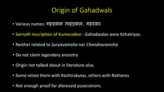 Origin of Gahadwals
• Various names: गहड़वाल गाहड़वाल, गहरवार
• Sarnath inscription of Kumaradevi : Gahadwalas were Kshatriyas.
• Neither related to Suryavamsha nor Chandravamsha
• Do not claim legendary ancestry
• Origin not talked about in literature also.
• Some relate them with Rashtrakutas, others with Rathores
• Not enough proof for aforesaid associations.
 