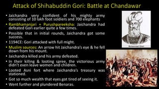 Attack of Shihabuddin Gori: Battle at Chandawar
• Jaichandra very confident of his mighty army
consisting of 10 lakh foot soldiers and 700 elephants
• Rambhamanjari + Purushpareeksha: Jaichandra had
defeated Gori earlier quite a few times.
• Possible that in initial rounds, Jaichandra got some
success.
• 1194CE: Gori attacked with full might.
• Muslim sources: An arrow hit Jaichandra’s eye & he fell
down from his mount.
• Jaichandra killed and his army defeated.
• In their killing & looting spree, the victorious army
didn’t even leave women and children.
• Looted Asni fort where Jaichandra’s treasury was
stationed.
• Got so much wealth that eyes got tired of seeing it.
• Went further and plundered Benaras.
 