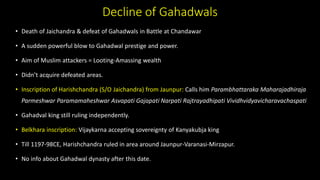Decline of Gahadwals
• Death of Jaichandra & defeat of Gahadwals in Battle at Chandawar
• A sudden powerful blow to Gahadwal prestige and power.
• Aim of Muslim attackers = Looting-Amassing wealth
• Didn’t acquire defeated areas.
• Inscription of Harishchandra (S/O Jaichandra) from Jaunpur: Calls him Parambhattaraka Maharajadhiraja
Parmeshwar Paramamaheshwar Asvapati Gajapati Narpati Rajtrayadhipati Vividhvidyavicharavachaspati
• Gahadval king still ruling independently.
• Belkhara inscription: Vijaykarna accepting sovereignty of Kanyakubja king
• Till 1197-98CE, Harishchandra ruled in area around Jaunpur-Varanasi-Mirzapur.
• No info about Gahadwal dynasty after this date.
 