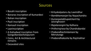Sources
• Basahi inscription
• Banaras inscription of Kumardevi
• Rahan inscription
• Paali inscription
• Kamauli inscription
• Laarinscription
• A Gahadwal inscription from
Gangaikondacholapuram
• Coins, Art & Architectural
remains
• Excavated sites
• Krityakalpataru by Laxmidhar
• Rambhamanjari by Nayachandra
• Kumarpalabhupalcharit by
Jaisinghsoori
• Rajatarangini by Kalhana
• Prithvirajraso by Chandrabardai
• Prabandhachintamani by
Merutunga
• Prabandhakosha by Rajshekhar
 