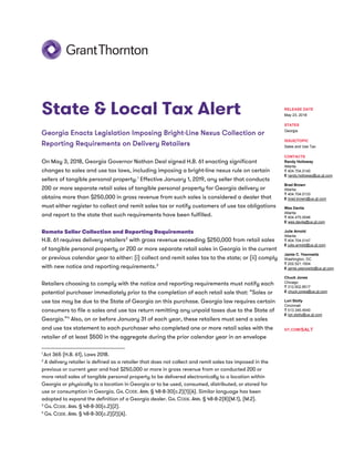 State & Local Tax Alert
Georgia Enacts Legislation Imposing Bright-Line Nexus Collection or
Reporting Requirements on Delivery Retailers
On May 3, 2018, Georgia Governor Nathan Deal signed H.B. 61 enacting significant
changes to sales and use tax laws, including imposing a bright-line nexus rule on certain
sellers of tangible personal property.1
Effective January 1, 2019, any seller that conducts
200 or more separate retail sales of tangible personal property for Georgia delivery or
obtains more than $250,000 in gross revenue from such sales is considered a dealer that
must either register to collect and remit sales tax or notify customers of use tax obligations
and report to the state that such requirements have been fulfilled.
Remote Seller Collection and Reporting Requirements
H.B. 61 requires delivery retailers2
with gross revenue exceeding $250,000 from retail sales
of tangible personal property or 200 or more separate retail sales in Georgia in the current
or previous calendar year to either: (i) collect and remit sales tax to the state; or (ii) comply
with new notice and reporting requirements.3
Retailers choosing to comply with the notice and reporting requirements must notify each
potential purchaser immediately prior to the completion of each retail sale that: “Sales or
use tax may be due to the State of Georgia on this purchase. Georgia law requires certain
consumers to file a sales and use tax return remitting any unpaid taxes due to the State of
Georgia.”4
Also, on or before January 31 of each year, these retailers must send a sales
and use tax statement to each purchaser who completed one or more retail sales with the
retailer of at least $500 in the aggregate during the prior calendar year in an envelope
1
Act 365 (H.B. 61), Laws 2018.
2
A delivery retailer is defined as a retailer that does not collect and remit sales tax imposed in the
previous or current year and had $250,000 or more in gross revenue from or conducted 200 or
more retail sales of tangible personal property to be delivered electronically to a location within
Georgia or physically to a location in Georgia or to be used, consumed, distributed, or stored for
use or consumption in Georgia. GA. CODE. ANN. § 48-8-30(c.2)(1)(A). Similar language has been
adopted to expand the definition of a Georgia dealer. GA. CODE. ANN. § 48-8-2(8)(M.1), (M.2).
3
GA. CODE. ANN. § 48-8-30(c.2)(2).
4
GA. CODE. ANN. § 48-8-30(c.2)(2)(A).
RELEASE DATE
May 23, 2018
STATES
Georgia
ISSUE/TOPIC
Sales and Use Tax
CONTACTS
Randy Holloway
Atlanta
T 404.704.0140
E randy.holloway@us.gt.com
Brad Brown
Atlanta
T 404.704.0133
E brad.brown@us.gt.com
Wes Davila
Atlanta
T 404.475.0046
E wes.davila@us.gt.com
Julie Arnold
Atlanta
T 404.704.0147
E julie.arnold@us.gt.com
Jamie C. Yesnowitz
Washington, DC
T 202.521.1504
E jamie.yesnowitz@us.gt.com
Chuck Jones
Chicago
T 312.602.8517
E chuck.jones@us.gt.com
Lori Stolly
Cincinnati
T 513.345.4540
E lori.stolly@us.gt.com
GT.COM/SALT
 