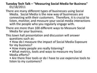 Tuesday Tech Talk – "Measuring Social Media for Business"01/18/2011  There are many different types of businesses using Social Media.  Social Media is the new way of businesses are connecting with their customers.  Therefore, it is crucial to listen, monitor, and measure your social media interactions with the people who you regularly engage with.  There are more than 100 different ways to Measure Social Media for your business.  This town hall presentation and discussion will answer questions such as:• How do I measure the impact of Social Media Exposure for my business? • How many people are really listening? • What metrics, tools and ways to measure my Social Media efforts? • Are there free tools or do I have to use expensive tools to listen to my customers? 