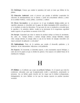 21) Edafología: Ciencia que estudia la naturaleza del suelo en tanto que hábitat de las
plantas.
22) Educación Ambiental: como el proceso que permite al individuo comprender las
relaciones de interdependencia con su entorno, a partir del conocimiento reflexivo y crítico
de su realidad biofísica, social, política, económica y cultural.
23) Efecto Invernadero: es un proceso en el que la radiación térmica emitida por la
superficie planetaria es absorbida por los gases de efecto invernadero (GEI) atmosféricos y
es re irradiada en todas las direcciones. Ya que parte de esta re irradiación es devuelta hacia
la superficie y la atmósfera inferior, resulta en un incremento de la temperatura superficial
media respecto a lo que habría en ausencia de los GEI.
24) Energía: Capacidad que tiene la materia de producir trabajo en forma de movimiento,
luz, calor, etc. “energía atómica o nuclear; energía cinética; energía hidráulica; energía
solar; energía eléctrica; la energía eólica es una de las fuentes de energías renovables con
mayor potencial de aplicación a corto plazo"
25) Epidemiologia: Parte de la medicina que estudia el desarrollo epidémico y la
incidencia de las enfermedades infecciosas en la población.
26) Especies: En taxonomía, se denomina especie, o más exactamente especie biológica, a
cada uno de los grupos en que se dividen los géneros. Una especie es la unidad básica de la
clasificación biológica.
H
27) Hábitat: es el ambiente que ocupa una población biológica. Es el espacio que reúne las
condiciones adecuadas para que la especie pueda residir y reproducirse, perpetuando su
presencia. Así, un hábitat queda descrito por los rasgos que lo definen ecológicamente,
distinguiéndolo de otros hábitats en los que las mismas especies no podrían encontrar
acomodo.
 