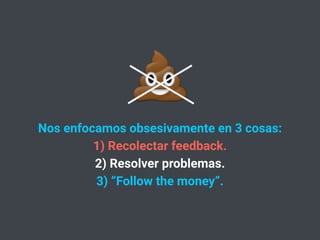 Nos enfocamos obsesivamente en 3 cosas:
1) Recolectar feedback.
2) Resolver problemas.
3) “Follow the money”.
💩
 