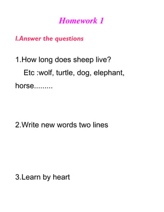 Homework 1

I.Answer the questions


1.How long does sheep live?
   Etc :wolf, turtle, dog, elephant,
horse.........




2.Write new words two lines




3.Learn by heart
 