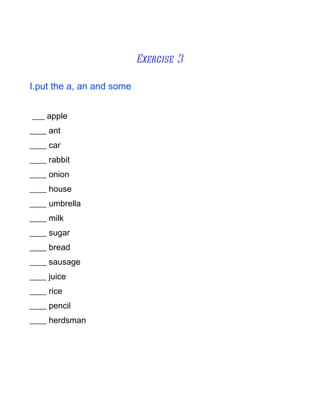 Exercise 3

I.put the a, an and some


___ apple
____ ant
____ car
____ rabbit
____ onion
____ house
____ umbrella
____ milk
____ sugar
____ bread
____ sausage
____ juice
____ rice
____ pencil
____ herdsman
 