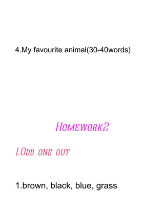 4.My favourite animal(30-40words)




           Homework2

I.Odd one out


1.brown, black, blue, grass
 