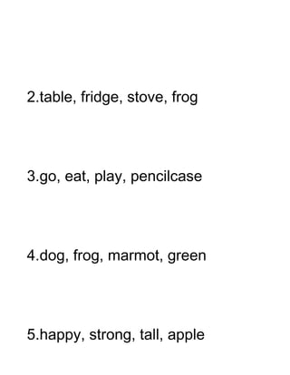 2.table, fridge, stove, frog




3.go, eat, play, pencilcase




4.dog, frog, marmot, green




5.happy, strong, tall, apple
 