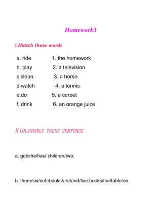 Homework3

I.Match these words

a. ride          1. the homework
b. play           2. a television
c.clean           3. a horse
d.watch            4. a tennis
e.do             5. a carpet
f. drink          6. an orange juice




II.Unjumble these sentence



a. got/she/has/ children/two.




b. there/six/notebooks/are/and/five.books/the/table/on.
 