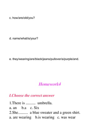 c. how/are/old/you?




d. name/what/is/your?




e. they/wearing/are/black/jeans/pullover/a/purple/and.




                        Homework4

I.Choose the correct answer
1.There is ..........  umbrella.
a. an     b.a    c. Six
2.She..........  a blue sweater and a green shirt.
a. are wearing    b.is wearing   c. was wear
 