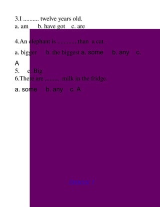 3.I .......... twelve years old.
a. am      b. have got    c. are  

4.An elephant is .............than  a cat.
a. bigger      b. the biggest a. some        b. any   c.
A
5.     c. Big
6.There are .........  milk in the fridge.
a. some       b. any     c. A




                         Exercise 1
 