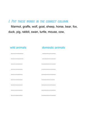 I. Put these words in the correct column.
 Marmot, graffe, wolf, goat, sheep, horse, bear, fox,
duck, pig, rabbit, swan, turtle, mouse, cow,




 wild animals             domestic animals
 ...............          ................
 ...............          ................
 ..............          .................
 ..............          .................
 ..............          .................
 ..............          ................
 ..............          .................
 ..............          .................
 ..............          .................
 