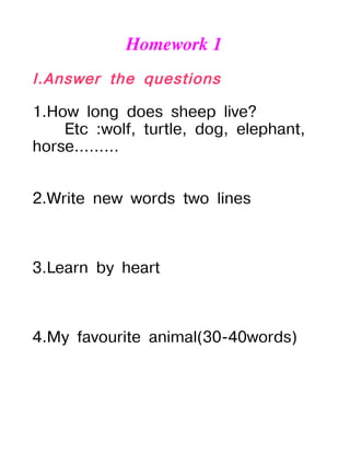Homework 1
I.Answer the questions

1.How long does sheep live?
    Etc :wolf, turtle, dog, elephant,
horse.........


2.Write new words two lines



3.Learn by heart



4.My favourite animal(30-40words)
 